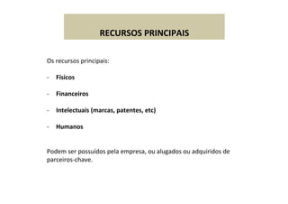  
RECURSOS	
  PRINCIPAIS	
  
Os	
  recursos	
  principais:	
  
	
  
-­‐  Físicos	
  
-­‐  Financeiros	
  
-­‐  Intelectuais	
  (marcas,	
  patentes,	
  etc)	
  
-­‐  Humanos	
  
Podem	
  ser	
  possuídos	
  pela	
  empresa,	
  ou	
  alugados	
  ou	
  adquiridos	
  de	
  
parceiros-­‐chave.	
  
	
  
 