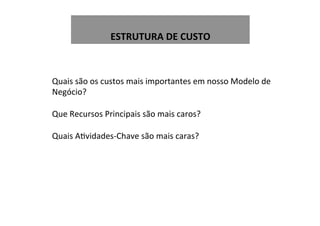  
ESTRUTURA	
  DE	
  CUSTO	
  
Quais	
  são	
  os	
  custos	
  mais	
  importantes	
  em	
  nosso	
  Modelo	
  de	
  
Negócio?	
  
	
  
Que	
  Recursos	
  Principais	
  são	
  mais	
  caros?	
  
	
  
Quais	
  AWvidades-­‐Chave	
  são	
  mais	
  caras?	
  
	
  
	
  
 