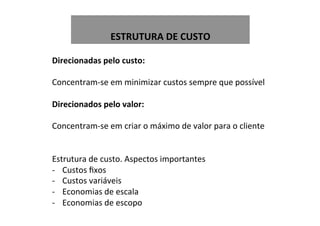  
ESTRUTURA	
  DE	
  CUSTO	
  
Direcionadas	
  pelo	
  custo:	
  
	
  
Concentram-­‐se	
  em	
  minimizar	
  custos	
  sempre	
  que	
  possível	
  
	
  
Direcionados	
  pelo	
  valor:	
  
	
  
Concentram-­‐se	
  em	
  criar	
  o	
  máximo	
  de	
  valor	
  para	
  o	
  cliente	
  
	
  
	
  
Estrutura	
  de	
  custo.	
  Aspectos	
  importantes	
  
-­‐  Custos	
  ﬁxos	
  
-­‐  Custos	
  variáveis	
  
-­‐  Economias	
  de	
  escala	
  
-­‐  Economias	
  de	
  escopo	
  
 