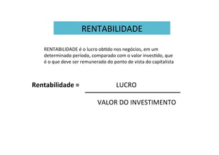 RENTABILIDADE	
  
RENTABILIDADE	
  é	
  o	
  lucro	
  obWdo	
  nos	
  negócios,	
  em	
  um	
  
determinado	
  período,	
  comparado	
  com	
  o	
  valor	
  invesWdo,	
  que	
  
é	
  o	
  que	
  deve	
  ser	
  remunerado	
  do	
  ponto	
  de	
  vista	
  do	
  capitalista	
  
Rentabilidade	
  =	
   	
   	
   	
   	
  LUCRO	
  
	
  	
  
	
   	
   	
   	
   	
   	
   	
  VALOR	
  DO	
  INVESTIMENTO	
  
 