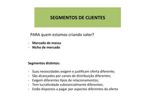 PARA	
  quem	
  estamos	
  criando	
  valor?	
  
-­‐  Mercado	
  de	
  massa	
  
-­‐  Nicho	
  de	
  mercado	
  
Segmentos	
  disFntos:	
  
	
  
-­‐  Suas	
  necessidades	
  exigem	
  e	
  jusWﬁcam	
  oferta	
  diferente;	
  
-­‐  São	
  alcançados	
  por	
  canais	
  de	
  distribuição	
  diferentes;	
  
-­‐  Exigem	
  diferentes	
  Wpos	
  de	
  relacionamentos;	
  
-­‐  Tem	
  lucraWvidade	
  substancialmente	
  diferentes;	
  
-­‐  Estão	
  dispostos	
  a	
  pagar	
  por	
  aspectos	
  diferentes	
  da	
  oferta	
  
	
  
SEGMENTOS	
  DE	
  CLIENTES	
  
	
  
 