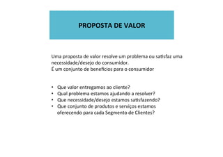  
PROPOSTA	
  DE	
  VALOR	
  
	
  
Uma	
  proposta	
  de	
  valor	
  resolve	
  um	
  problema	
  ou	
  saWsfaz	
  uma	
  
necessidade/desejo	
  do	
  consumidor.	
  
É	
  um	
  conjunto	
  de	
  beneecios	
  para	
  o	
  consumidor	
  
•  Que	
  valor	
  entregamos	
  ao	
  cliente?	
  
•  Qual	
  problema	
  estamos	
  ajudando	
  a	
  resolver?	
  
•  Que	
  necessidade/desejo	
  estamos	
  saWsfazendo?	
  
•  Que	
  conjunto	
  de	
  produtos	
  e	
  serviços	
  estamos	
  
oferecendo	
  para	
  cada	
  Segmento	
  de	
  Clientes?	
  
 