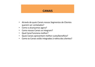  
CANAIS	
  
•  Através	
  de	
  quais	
  Canais	
  nossos	
  Segmentos	
  de	
  Clientes	
  
querem	
  ser	
  contatados?	
  
•  Como	
  o	
  alcançamos	
  agora?	
  
•  Como	
  nossos	
  Canais	
  se	
  integram?	
  
•  Qual	
  Canal	
  funciona	
  melhor?	
  
•  Quais	
  Canais	
  apresentam	
  melhor	
  custo/beneecio?	
  
•  Como	
  os	
  Canais	
  estão	
  integrados	
  à	
  roWna	
  dos	
  clientes?	
  
 