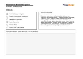 Protótipo de Modelo de Negócios
Business Model Canvas
PROJETO:
Observação Importante
Múltiplos Modelos de Negócios
Modelos Transformando as Indústrias
Pensamento Oportunista
Busca Exploratória
Foco no Design
Foco no Valor e na Eficiência
Descreva seu Protótipo com as informações que julgar importante
O protótipo de um Modelo de Negócios é um raciocínio que
chamamos de “atitude de desing”. É uma dedicação sem concessões
a descobrir novos e melhores modelos, fazendo o rascunho de
muitos protótipos – tanto brutos quanto mais detalhados –
representando muitas opções estratégicas. Não se trata de contornar
apenas idéias que você realmente planeja implementar. Trata-se de
explorar idéias novas, talvez absurdas ou até mesmo impossíveis.
Você pode experimentar com protótipos em diferentes níveis.
 
