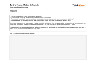 Cenário Futuro - Modelo de Negócio
Business Model Canvas
PROJETO:
Qual o Cenário Futuro que pretende explorar?
• Pode um modelo servir a todos os segmentos de clientes?
• Cada segmento precisa de uma Proposta de Valor específica e separada?
• Podemos criar sinergias de recursos, atividades ou canais servindo simultaneamente todos os segmentos de clientes?
• Devemos atender um ou mais nichos com baixo custo, ou sem custos, para atrair outros clientes de maior valor?
Os cenários dos clientes nos guiam durante o design do Modelo de Negócios. Eles nos ajudam a lidar com questões tais como a escolha dos
canais mais apropriados, que relação será melhor estabelecer e por quais soluções os clientes estarão dispostos a pagar.
Uma vez gerados os cenários para diferentes segmentos, podemos nos perguntar se um único Modelo de Negócios é suficiente para servir a
todos – ou se precisaremos adaptá-los para cada nicho.
 