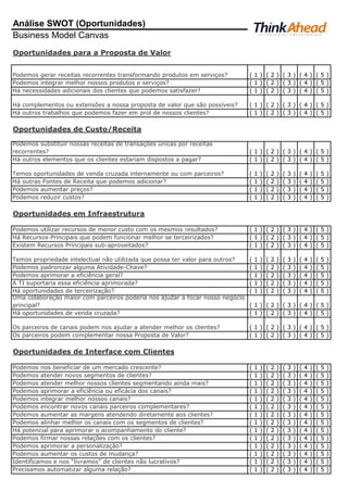 Análise SWOT (Oportunidades)
Business Model Canvas
Oportunidades para a Proposta de Valor
Podemos gerar receitas recorrentes transformando produtos em serviços? ( 1 ) ( 2 ) ( 3 ) ( 4 ) ( 5 )
Podemos integrar melhor nossos produtos e serviços? ( 1 ) ( 2 ) ( 3 ) ( 4 ) ( 5 )
Há necessidades adicionais dos clientes que podemos satisfazer? ( 1 ) ( 2 ) ( 3 ) ( 4 ) ( 5 )
Há complementos ou extensões a nossa proposta de valor que são possíveis? ( 1 ) ( 2 ) ( 3 ) ( 4 ) ( 5 )
Há outros trabalhos que podemos fazer em prol de nossos clientes? ( 1 ) ( 2 ) ( 3 ) ( 4 ) ( 5 )
Oportunidades de Custo/Receita
Podemos substituir nossas receitas de transações únicas por receitas
recorrentes? ( 1 ) ( 2 ) ( 3 ) ( 4 ) ( 5 )
Há outros elementos que os clientes estariam dispostos a pagar? ( 1 ) ( 2 ) ( 3 ) ( 4 ) ( 5 )
Temos oportunidades de venda cruzada internamente ou com parceiros? ( 1 ) ( 2 ) ( 3 ) ( 4 ) ( 5 )
Há outras Fontes de Receita que podemos adicionar? ( 1 ) ( 2 ) ( 3 ) ( 4 ) ( 5 )
Podemos aumentar preços? ( 1 ) ( 2 ) ( 3 ) ( 4 ) ( 5 )
Podemos reduzir custos? ( 1 ) ( 2 ) ( 3 ) ( 4 ) ( 5 )
Oportunidades em Infraestrutura
Podemos utilizar recursos de menor custo com os mesmos resultados? ( 1 ) ( 2 ) ( 3 ) ( 4 ) ( 5 )
Há Recursos Principais que podem funcionar melhor se terceirizados? ( 1 ) ( 2 ) ( 3 ) ( 4 ) ( 5 )
Existem Recursos Principais sub-aproveitados? ( 1 ) ( 2 ) ( 3 ) ( 4 ) ( 5 )
Temos propriedade intelectual não utilizada que possa ter valor para outros? ( 1 ) ( 2 ) ( 3 ) ( 4 ) ( 5 )
Podemos padronizar alguma Atividade-Chave? ( 1 ) ( 2 ) ( 3 ) ( 4 ) ( 5 )
Podemos aprimorar a eficiência geral? ( 1 ) ( 2 ) ( 3 ) ( 4 ) ( 5 )
A TI suportaria essa eficiência aprimorada? ( 1 ) ( 2 ) ( 3 ) ( 4 ) ( 5 )
Há oportunidades de terceirização? ( 1 ) ( 2 ) ( 3 ) ( 4 ) ( 5 )
Uma colaboração maior com parceiros poderia nos ajudar a focar nosso negócio
principal? ( 1 ) ( 2 ) ( 3 ) ( 4 ) ( 5 )
Há oportunidades de venda cruzada? ( 1 ) ( 2 ) ( 3 ) ( 4 ) ( 5 )
Os parceiros de canais podem nos ajudar a atender melhor os clientes? ( 1 ) ( 2 ) ( 3 ) ( 4 ) ( 5 )
Os parceiros podem complementar nossa Proposta de Valor? ( 1 ) ( 2 ) ( 3 ) ( 4 ) ( 5 )
Oportunidades de Interface com Clientes
Podemos nos beneficiar de um mercado crescente? ( 1 ) ( 2 ) ( 3 ) ( 4 ) ( 5 )
Podemos atender novos segmentos de clientes? ( 1 ) ( 2 ) ( 3 ) ( 4 ) ( 5 )
Podemos atender melhor nossos clientes segmentando ainda mais? ( 1 ) ( 2 ) ( 3 ) ( 4 ) ( 5 )
Podemos aprimorar a eficiência ou eficácia dos canais? ( 1 ) ( 2 ) ( 3 ) ( 4 ) ( 5 )
Podemos integrar melhor nossos canais? ( 1 ) ( 2 ) ( 3 ) ( 4 ) ( 5 )
Podemos encontrar novos canais parceiros complementares? ( 1 ) ( 2 ) ( 3 ) ( 4 ) ( 5 )
Podemos aumentar as margens atendendo diretamente aos clientes? ( 1 ) ( 2 ) ( 3 ) ( 4 ) ( 5 )
Podemos alinhar melhor os canais com os segmentos de clientes? ( 1 ) ( 2 ) ( 3 ) ( 4 ) ( 5 )
Há potencial para aprimorar o acompanhamento do cliente? ( 1 ) ( 2 ) ( 3 ) ( 4 ) ( 5 )
Podemos firmar nossas relações com os clientes? ( 1 ) ( 2 ) ( 3 ) ( 4 ) ( 5 )
Podemos aprimorar a personalização? ( 1 ) ( 2 ) ( 3 ) ( 4 ) ( 5 )
Podemos aumentar os custos de mudança? ( 1 ) ( 2 ) ( 3 ) ( 4 ) ( 5 )
Identificamos e nos “livramos” de clientes não lucrativos? ( 1 ) ( 2 ) ( 3 ) ( 4 ) ( 5 )
Precisamos automatizar alguma relação? ( 1 ) ( 2 ) ( 3 ) ( 4 ) ( 5 )
 