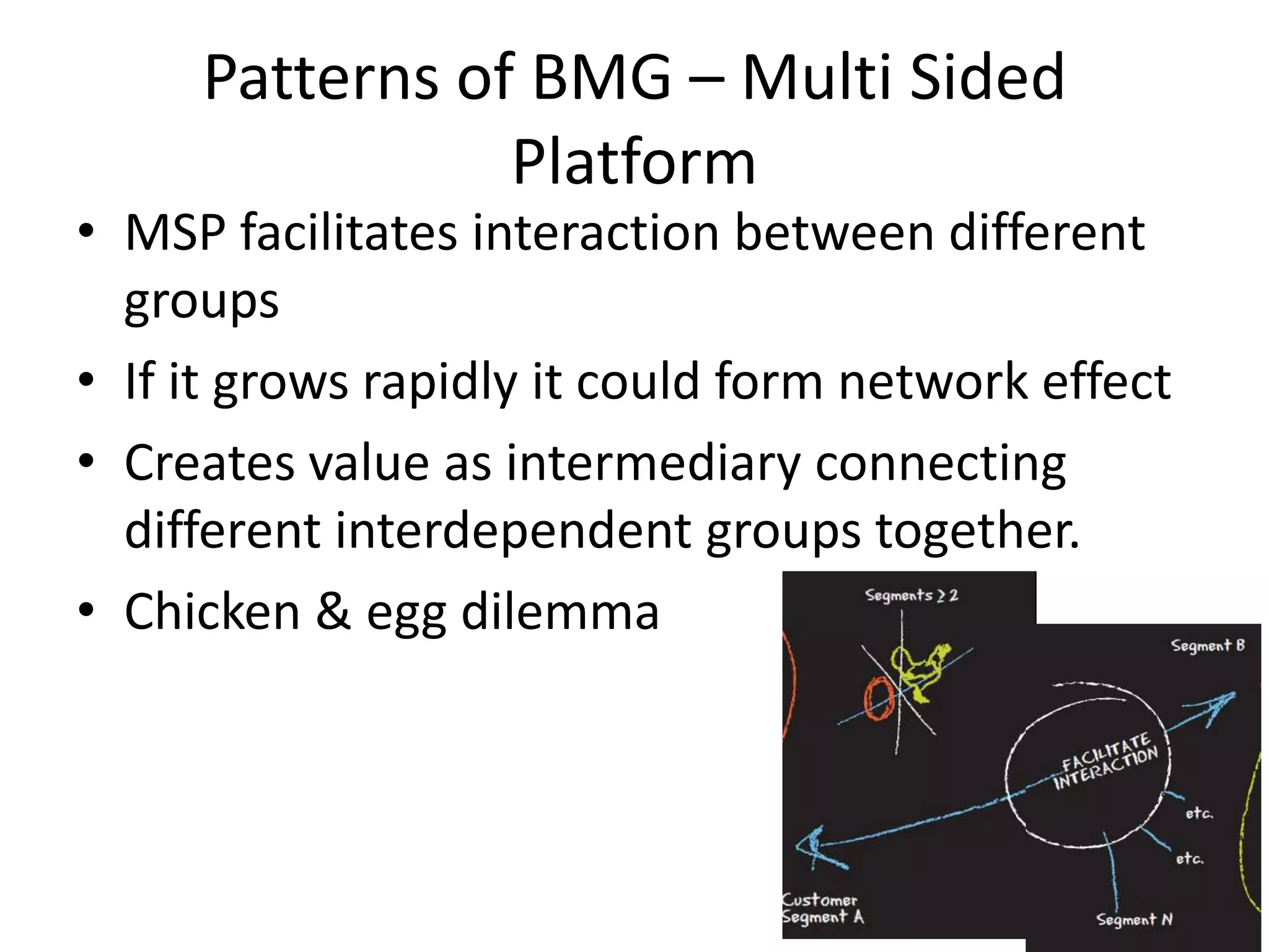 Patterns of BMG – Multi Sided
Platform

• MSP facilitates interaction between different
groups
• If it grows rapidly it could form network effect
• Creates value as intermediary connecting
different interdependent groups together.
• Chicken & egg dilemma

 