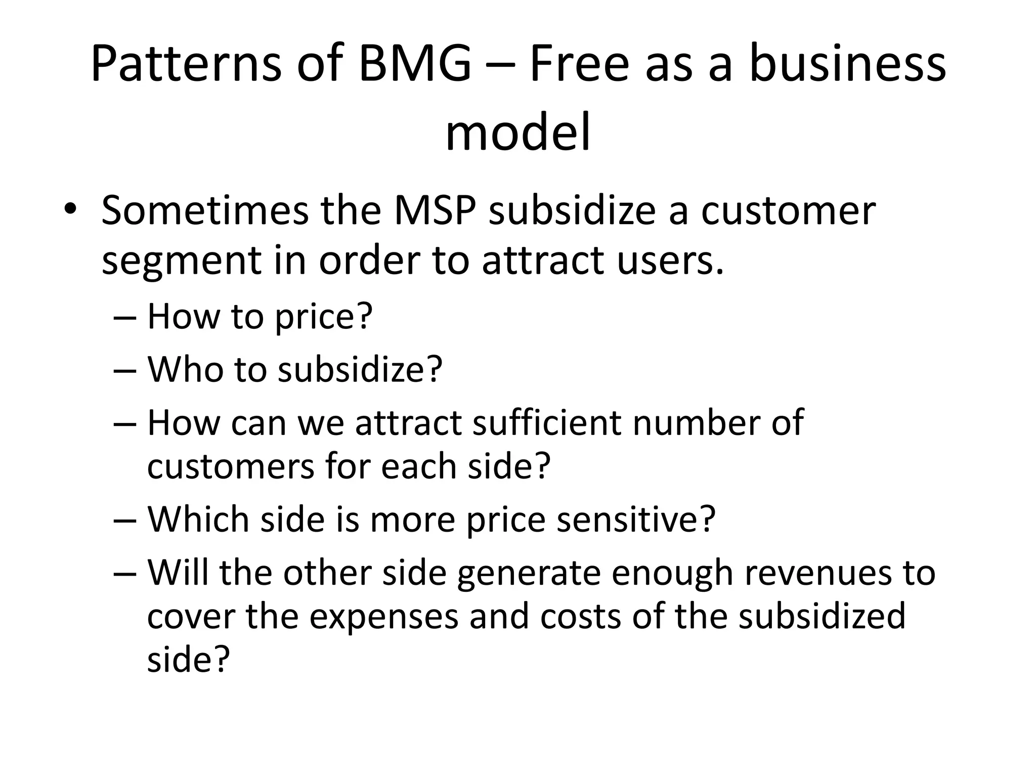 Patterns of BMG – Free as a business
model
• Sometimes the MSP subsidize a customer
segment in order to attract users.
– How to price?
– Who to subsidize?
– How can we attract sufficient number of
customers for each side?
– Which side is more price sensitive?
– Will the other side generate enough revenues to
cover the expenses and costs of the subsidized
side?

 