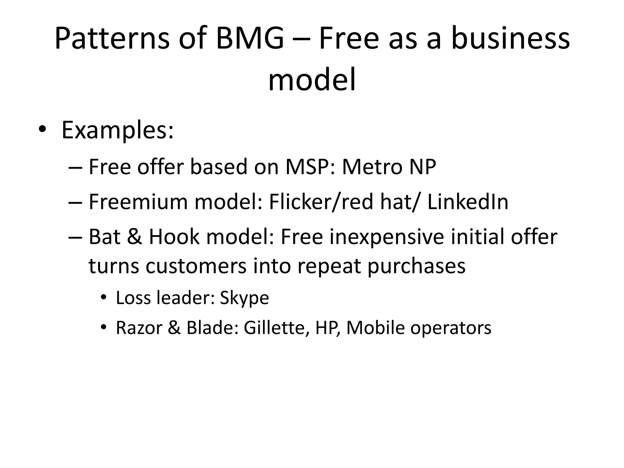 Patterns of BMG – Free as a business
model
• Examples:
– Free offer based on MSP: Metro NP
– Freemium model: Flicker/red hat/ LinkedIn
– Bat & Hook model: Free inexpensive initial offer
turns customers into repeat purchases
• Loss leader: Skype
• Razor & Blade: Gillette, HP, Mobile operators

 