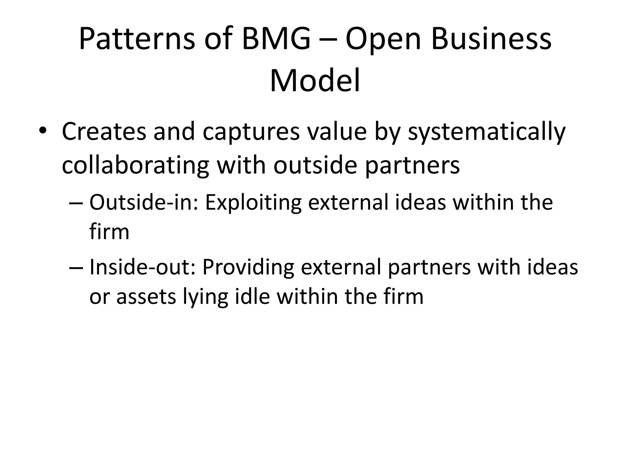 Patterns of BMG – Open Business
Model
• Creates and captures value by systematically
collaborating with outside partners
– Outside-in: Exploiting external ideas within the
firm
– Inside-out: Providing external partners with ideas
or assets lying idle within the firm

 