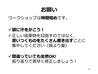 お願い
ワークショップは時間短めです。
 頭に汗をかこう！
 正しい成果物を目指すのではなく、
思いつくものをたくさん書き出すことに
集中してください（質より量）
 間違っていても全然OK!
振り返りで素早く修正しましょう！
8

 