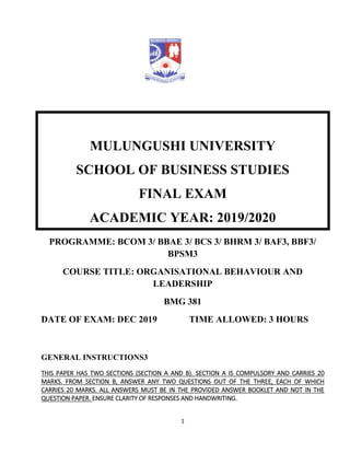 1
MULUNGUSHI UNIVERSITY
SCHOOL OF BUSINESS STUDIES
FINAL EXAM
ACADEMIC YEAR: 2019/2020
PROGRAMME: BCOM 3/ BBAE 3/ BCS 3/ BHRM 3/ BAF3, BBF3/
BPSM3
COURSE TITLE: ORGANISATIONAL BEHAVIOUR AND
LEADERSHIP
BMG 381
DATE OF EXAM: DEC 2019 TIME ALLOWED: 3 HOURS
GENERAL INSTRUCTIONS3
THIS PAPER HAS TWO SECTIONS (SECTION A AND B). SECTION A IS COMPULSORY AND CARRIES 20
MARKS. FROM SECTION B, ANSWER ANY TWO QUESTIONS OUT OF THE THREE, EACH OF WHICH
CARRIES 20 MARKS. ALL ANSWERS MUST BE IN THE PROVIDED ANSWER BOOKLET AND NOT IN THE
QUESTION PAPER. ENSURE CLARITY OF RESPONSES AND HANDWRITING.
 