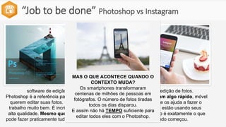 “Job to be done” Photoshop vs Instagram
software de edição de fotos.
Photoshop é a referência para os fotógrafos que
querem editar suas fotos. O software faz um
trabalho muito bem. É incrível editar fotos de
alta qualidade. Mesmo que leve tempo, você
pode fazer praticamente tudo com o Photoshop.
software de edição de fotos.
As pessoas queriam algo rápido, móvel
e social. Algo que os ajuda a fazer o
trabalho quando estão usando seus
smartphones. Isso é exatamente o que
fazia quando começou.
MAS O QUE ACONTECE QUANDO O
CONTEXTO MUDA?
Os smartphones transformaram
centenas de milhões de pessoas em
fotógrafos. O número de fotos tiradas
todos os dias disparou.
E assim não há TEMPO suficiente para
editar todos eles com o Photoshop.
 
