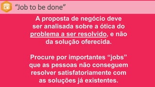 “Job to be done”
A proposta de negócio deve
ser analisada sobre a ótica do
problema a ser resolvido, e não
da solução oferecida.
Procure por importantes “jobs”
que as pessoas não conseguem
resolver satisfatoriamente com
as soluções já existentes.
 