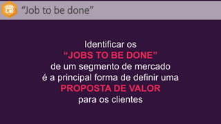 “Job to be done”
Identificar os
“JOBS TO BE DONE”
de um segmento de mercado
é a principal forma de definir uma
PROPOSTA DE VALOR
para os clientes
 
