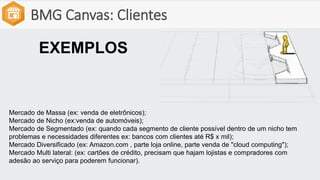BMG Canvas: Clientes
Mercado de Massa (ex: venda de eletrônicos);
Mercado de Nicho (ex:venda de automóveis);
Mercado de Segmentado (ex: quando cada segmento de cliente possível dentro de um nicho tem
problemas e necessidades diferentes ex: bancos com clientes até R$ x mil);
Mercado Diversificado (ex: Amazon.com , parte loja online, parte venda de "cloud computing");
Mercado Multi lateral: (ex: cartões de crédito, precisam que hajam lojistas e compradores com
adesão ao serviço para poderem funcionar).
EXEMPLOS
 