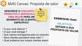 BMG Canvas: Proposta de valor
DESCREVE O CONJUNTO DE
PRODUTOS E SERVIÇOS QUE
CRIA VALOR PARA UM
SEGMENTO DE CLIENTES
ESPECÍFICO
• O que você oferece ?
• O que você entrega ?
• Que valores entregamos para os consumidores?
• Seus clientes percebem esse valor ?
• Qual problema dos nossos clientes estamos ajudando a resolver?
Envie uma
foto da sua
proposta de
valor.
50
 
