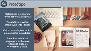 Protótipo
Selecionar e refinar de
forma assertiva as ideias;
Tangibilizar e avaliar
interativamente ideias;
Validar as soluções junto a
uma amostra do publico;
Antecipar eventuais
gargalos e problemas,
reduzindo riscos e
otimizando gastos.
 