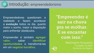 Introdução: empreendedorismo
Empreendedores questionam a
realidade e fazem acontecer
a evolução todos os dia, quanto
maior o sonho, maior a disposição
para enfrentar obstáculos.
Empreender é também agregar
valor, saber identificar
oportunidades e transformá-las
em um negócio lucrativo.
 