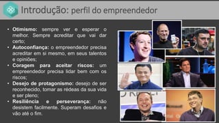 Introdução: perfil do empreendedor
• Otimismo: sempre ver e esperar o
melhor. Sempre acreditar que vai dar
certo;
• Autoconfiança: o empreendedor precisa
acreditar em si mesmo, em seus talentos
e opiniões;
• Coragem para aceitar riscos: um
empreendedor precisa lidar bem com os
riscos;
• Desejo de protagonismo: desejo de ser
reconhecido, tomar as rédeas da sua vida
e ser pleno;
• Resiliência e perseverança: não
desistem facilmente. Superam desafios e
vão até o fim.
 