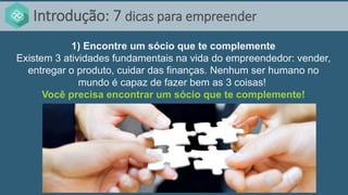Introdução: 7 dicas para empreender
1) Encontre um sócio que te complemente
Existem 3 atividades fundamentais na vida do empreendedor: vender,
entregar o produto, cuidar das finanças. Nenhum ser humano no
mundo é capaz de fazer bem as 3 coisas!
Você precisa encontrar um sócio que te complemente!
 