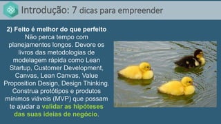 Introdução: 7 dicas para empreender
2) Feito é melhor do que perfeito
Não perca tempo com
planejamentos longos. Devore os
livros das metodologias de
modelagem rápida como Lean
Startup, Customer Development,
Canvas, Lean Canvas, Value
Proposition Design, Design Thinking.
Construa protótipos e produtos
mínimos viáveis (MVP) que possam
te ajudar a validar as hipóteses
das suas ideias de negócio.
 
