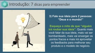 Introdução: 7 dicas para empreender
3) Fale sua ideia para 2 pessoas:
“Deus e o mundo!”
Esqueça o mito de que “alguém
irá roubar sua ideia”. Quanto mais
você falar da sua ideia, mais vai ser
bombardeado, mais vai enxergar os
pontos fracos e mais irá aproveitar
os feedbacks para melhorar seu
produto e o modelo de negócio.
 