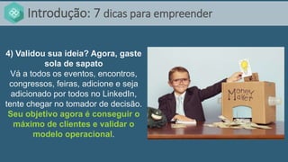 Introdução: 7 dicas para empreender
4) Validou sua ideia? Agora, gaste
sola de sapato
Vá a todos os eventos, encontros,
congressos, feiras, adicione e seja
adicionado por todos no LinkedIn,
tente chegar no tomador de decisão.
Seu objetivo agora é conseguir o
máximo de clientes e validar o
modelo operacional.
 