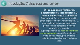 Introdução: 7 dicas para empreender
5) Procurando investidores,
aceleradoras ou incubadoras? O
menos importante é o dinheiro!
Quando você for procurar um investidor
(anjo, capital semente, venture capital…),
uma aceleradora ou uma incubadora
pense se eles agregarão mentoria,
networking e sinergia.
E, principalmente, se você se identifica
com as pessoas que estão sentadas do
outro lado da mesa, pois em breve
estarão sentadas do mesmo lado que
você.
 