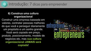 Introdução: 7 dicas para empreender
6) Construa uma cultura
organizacional
Construir uma empresa baseada em
valores, contratar pessoas melhores
do que você e perseguir diariamente
um propósito e um sonho grande.
Você será copiado em preço,
produto, posicionamento, modelo de
negócios etc, mas sua cultura
organizacional JAMAIS será
copiada!
 