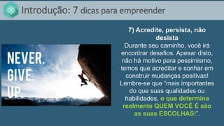 Introdução: 7 dicas para empreender
7) Acredite, persista, não
desista
Durante seu caminho, você irá
encontrar desafios. Apesar disto,
não há motivo para pessimismo,
temos que acreditar e sonhar em
construir mudanças positivas!
Lembre-se que “mais importantes
do que suas qualidades ou
habilidades, o que determina
realmente QUEM VOCÊ É são
as suas ESCOLHAS!”.
 
