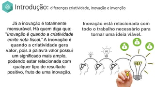 Introdução: diferenças criatividade, inovação e invenção
Já a inovação é totalmente
mensurável. Há quem diga que:
“Inovação é quando a criatividade
emite nota fiscal.” A inovação é
quando a criatividade gera
valor, pois a palavra valor possui
um significado mais amplo,
podendo estar relacionada com
qualquer tipo de resultado
positivo, fruto de uma inovação.
Inovação está relacionada com
todo o trabalho necessário para
tornar uma ideia viável.
 