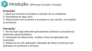 Introdução: diferenças invenção x inovação
Invenção:
1. Ideia que encontra na prática a solução de um problema;
2. Descoberta de algo novo;
3. Relacionada com produtos e processo ou ser, de fato, um produto
ou processo.
Inovação:
1. Ato de fazer algo diferente aproveitando produtos e processos já
existentes (oportunidades);
2. Introdução de diferenciais / análise crítica da aplicação das
invenções;
3. Relaciona-se com aplicação: utilização de ideias inventivas com
aplicação em produtos e serviços.
 