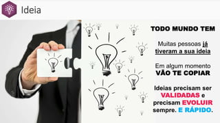 Ideia
TODO MUNDO TEM
Muitas pessoas já
tiveram a sua ideia
Em algum momento
VÃO TE COPIAR
Ideias precisam ser
VALIDADAS e
precisam EVOLUIR
sempre. E RÁPIDO.
 