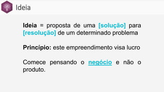 Ideia
Ideia = proposta de uma [solução] para
[resolução] de um determinado problema
Princípio: este empreendimento visa lucro
Comece pensando o negócio e não o
produto.
 