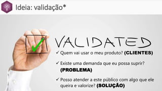 Ideia: validação*
 Quem vai usar o meu produto? (CLIENTES)
 Existe uma demanda que eu possa suprir?
(PROBLEMA)
 Posso atender a este público com algo que ele
queira e valorize? (SOLUÇÃO)
 