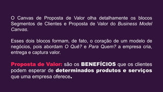O Canvas de Proposta de Valor olha detalhamente os blocos
Segmentos de Clientes e Proposta de Valor do Business Model
Canvas.
Esses dois blocos formam, de fato, o coração de um modelo de
negócios, pois abordam O Quê? e Para Quem? a empresa cria,
entrega e captura valor.
Proposta de Valor: são os BENEFÍCIOS que os clientes
podem esperar de determinados produtos e serviços
que uma empresa oferece.
 