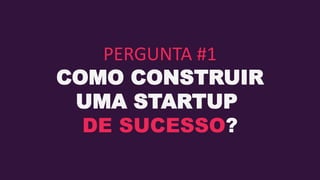 PERGUNTA #1
COMO CONSTRUIR
UMA STARTUP
DE SUCESSO?
 