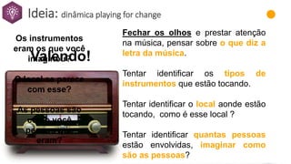 Ideia: dinâmica playing for change
Fechar os olhos e prestar atenção
na música, pensar sobre o que diz a
letra da música.
Tentar identificar os tipos de
instrumentos que estão tocando.
Tentar identificar o local aonde estão
tocando, como é esse local ?
Tentar identificar quantas pessoas
estão envolvidas, imaginar como
são as pessoas?
Valendo!
Os instrumentos
eram os que você
imaginou?
O local se parece
com esse?
As pessoas são
como você
pensou que
eram?
 