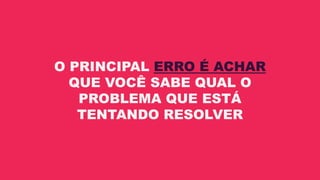 O PRINCIPAL ERRO É ACHAR
QUE VOCÊ SABE QUAL O
PROBLEMA QUE ESTÁ
TENTANDO RESOLVER
 