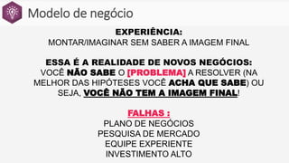 Modelo de negócio
EXPERIÊNCIA:
MONTAR/IMAGINAR SEM SABER A IMAGEM FINAL
ESSA É A REALIDADE DE NOVOS NEGÓCIOS:
VOCÊ NÃO SABE O [PROBLEMA] A RESOLVER (NA
MELHOR DAS HIPÓTESES VOCÊ ACHA QUE SABE) OU
SEJA, VOCÊ NÃO TEM A IMAGEM FINAL!
FALHAS :
PLANO DE NEGÓCIOS
PESQUISA DE MERCADO
EQUIPE EXPERIENTE
INVESTIMENTO ALTO
 