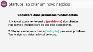 Startups: ao criar um novo negócio
Considere duas premissas fundamentais
1. Não sei exatamente qual o [problema] dos clientes
Não tenho a imagem clara do que está acontecendo.
2.Não sei exatamente qual a [solução] para esse problema.
Tenho algumas ideias, não sei de todas.
 