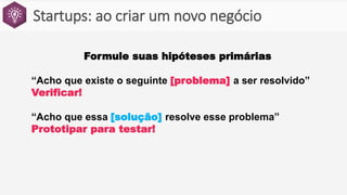 Startups: ao criar um novo negócio
Formule suas hipóteses primárias
“Acho que existe o seguinte [problema] a ser resolvido”
Verificar!
“Acho que essa [solução] resolve esse problema”
Prototipar para testar!
 
