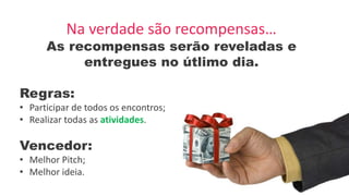 Na verdade são recompensas…
As recompensas serão reveladas e
entregues no útlimo dia.
Regras:
• Participar de todos os encontros;
• Realizar todas as atividades.
Vencedor:
• Melhor Pitch;
• Melhor ideia.
 