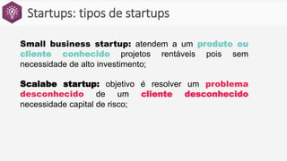 Startups: tipos de startups
Small business startup: atendem a um produto ou
cliente conhecido projetos rentáveis pois sem
necessidade de alto investimento;
Scalabe startup: objetivo é resolver um problema
desconhecido de um cliente desconhecido
necessidade capital de risco;
 