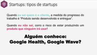 Startups: tipos de startups
Quando eu sei quem é o cliente, a medida do progresso do
trabalho é “Produto sendo desenvolvido e entregue”.
Quando eu não sei, corro o risco de estar produzindo um
produto que ninguém irá usar!
Alguém conhece:
Google Health, Google Wave?
 
