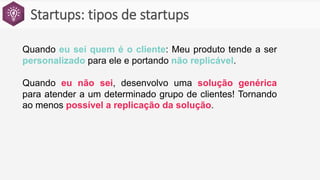 Startups: tipos de startups
Quando eu sei quem é o cliente: Meu produto tende a ser
personalizado para ele e portando não replicável.
Quando eu não sei, desenvolvo uma solução genérica
para atender a um determinado grupo de clientes! Tornando
ao menos possível a replicação da solução.
 