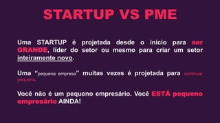 STARTUP VS PME
Uma STARTUP é projetada desde o início para ser
GRANDE, líder do setor ou mesmo para criar um setor
inteiramente novo.
Uma “pequena empresa” muitas vezes é projetada para continuar
pequena.
Você não é um pequeno empresário. Você ESTÁ pequeno
empresário AINDA!
 