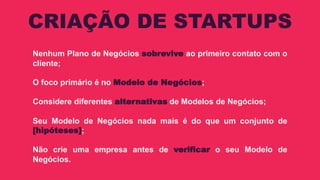 Nenhum Plano de Negócios sobrevive ao primeiro contato com o
cliente;
O foco primário é no Modelo de Negócios;
Considere diferentes alternativas de Modelos de Negócios;
Seu Modelo de Negócios nada mais é do que um conjunto de
[hipóteses];
Não crie uma empresa antes de verificar o seu Modelo de
Negócios.
CRIAÇÃO DE STARTUPS
 