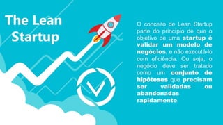 O conceito de Lean Startup
parte do princípio de que o
objetivo de uma startup é
validar um modelo de
negócios, e não executá-lo
com eficiência. Ou seja, o
negócio deve ser tratado
como um conjunto de
hipóteses que precisam
ser validadas ou
abandonadas
rapidamente.
 